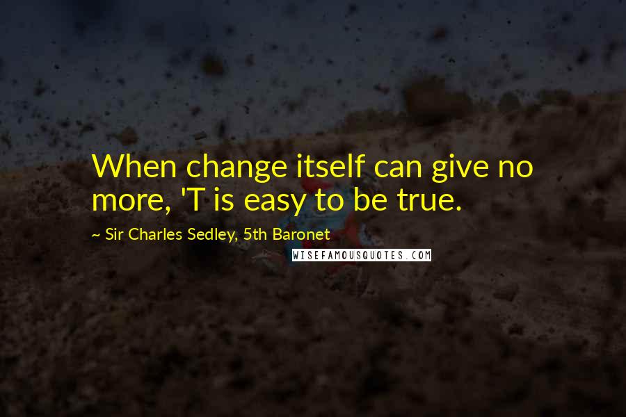 Sir Charles Sedley, 5th Baronet Quotes: When change itself can give no more, 'T is easy to be true.