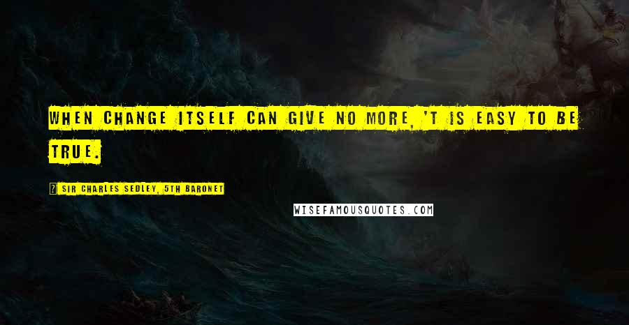 Sir Charles Sedley, 5th Baronet Quotes: When change itself can give no more, 'T is easy to be true.