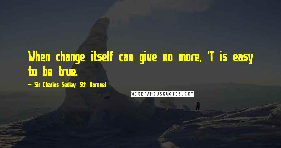 Sir Charles Sedley, 5th Baronet Quotes: When change itself can give no more, 'T is easy to be true.