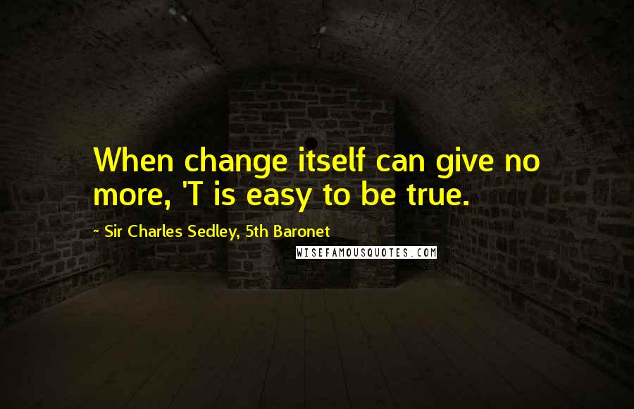 Sir Charles Sedley, 5th Baronet Quotes: When change itself can give no more, 'T is easy to be true.