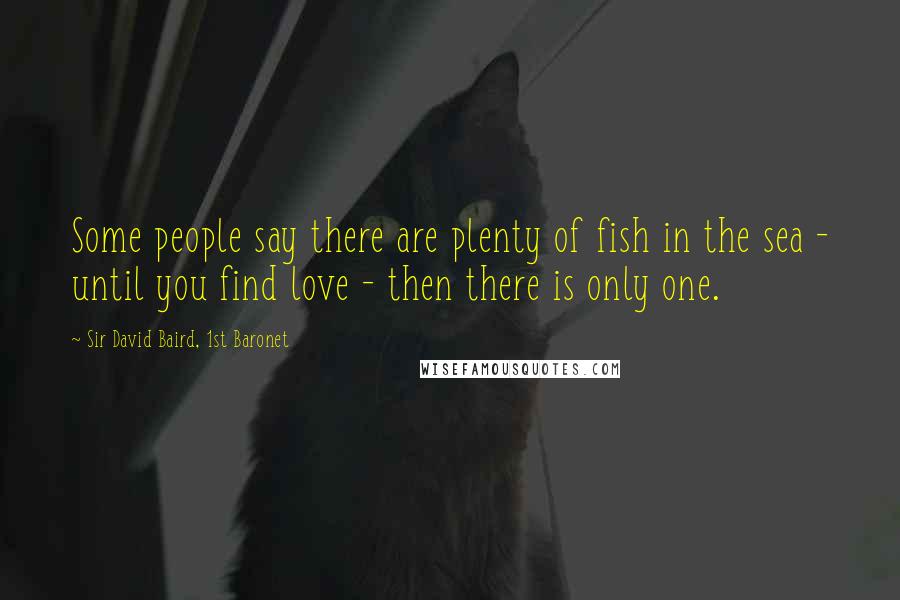 Sir David Baird, 1st Baronet Quotes: Some people say there are plenty of fish in the sea - until you find love - then there is only one.