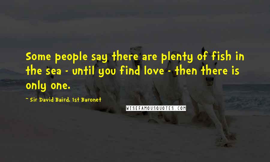 Sir David Baird, 1st Baronet Quotes: Some people say there are plenty of fish in the sea - until you find love - then there is only one.