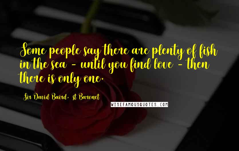 Sir David Baird, 1st Baronet Quotes: Some people say there are plenty of fish in the sea - until you find love - then there is only one.