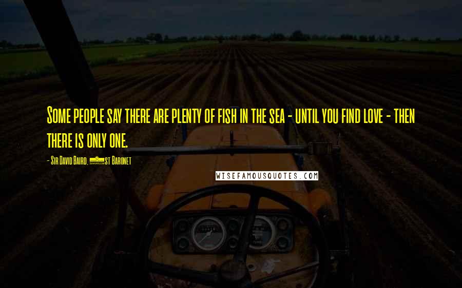 Sir David Baird, 1st Baronet Quotes: Some people say there are plenty of fish in the sea - until you find love - then there is only one.