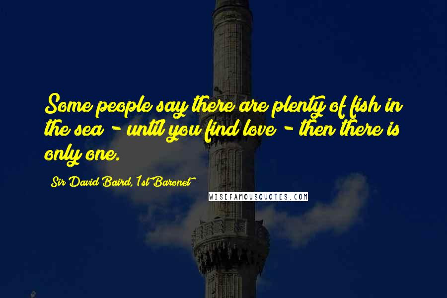 Sir David Baird, 1st Baronet Quotes: Some people say there are plenty of fish in the sea - until you find love - then there is only one.