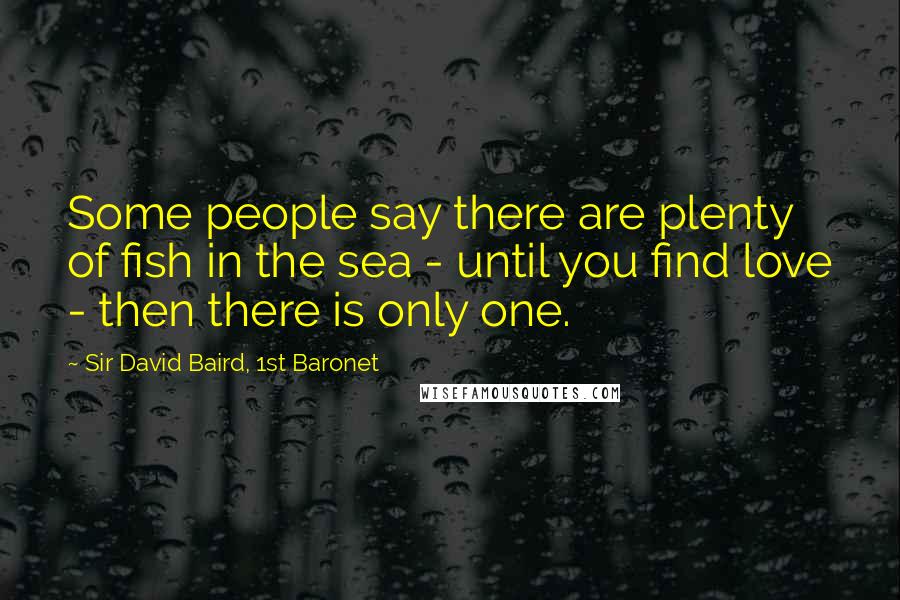 Sir David Baird, 1st Baronet Quotes: Some people say there are plenty of fish in the sea - until you find love - then there is only one.