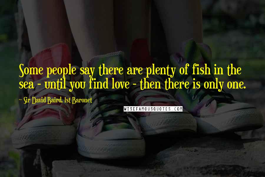 Sir David Baird, 1st Baronet Quotes: Some people say there are plenty of fish in the sea - until you find love - then there is only one.