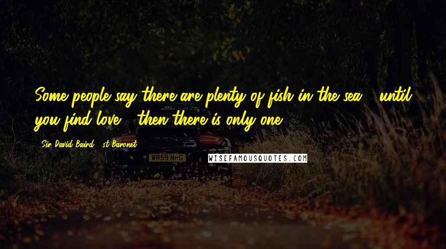 Sir David Baird, 1st Baronet Quotes: Some people say there are plenty of fish in the sea - until you find love - then there is only one.