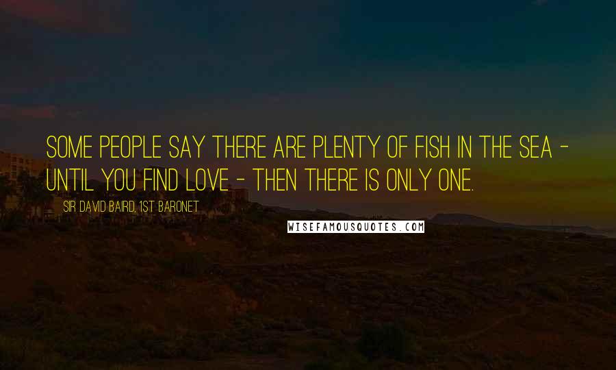 Sir David Baird, 1st Baronet Quotes: Some people say there are plenty of fish in the sea - until you find love - then there is only one.