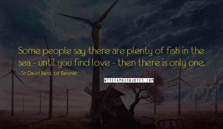 Sir David Baird, 1st Baronet Quotes: Some people say there are plenty of fish in the sea - until you find love - then there is only one.