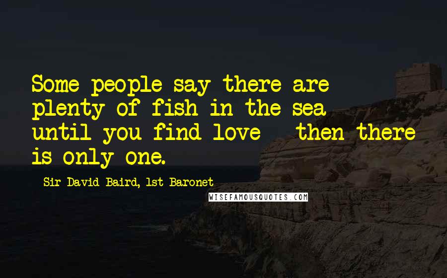 Sir David Baird, 1st Baronet Quotes: Some people say there are plenty of fish in the sea - until you find love - then there is only one.