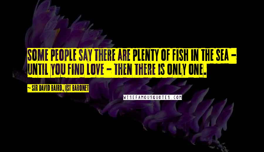 Sir David Baird, 1st Baronet Quotes: Some people say there are plenty of fish in the sea - until you find love - then there is only one.