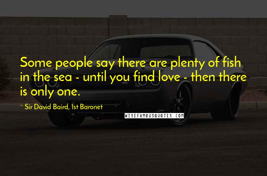 Sir David Baird, 1st Baronet Quotes: Some people say there are plenty of fish in the sea - until you find love - then there is only one.