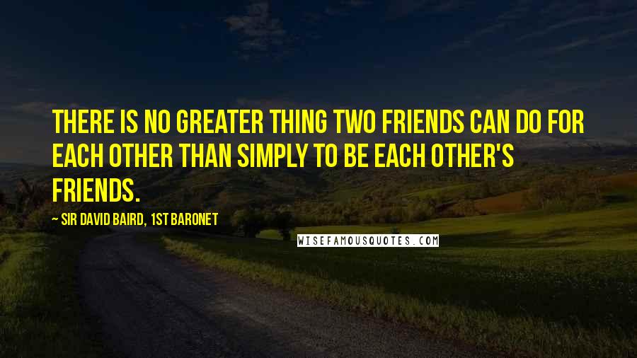 Sir David Baird, 1st Baronet Quotes: There is no greater thing two friends can do for each other than simply to be each other's friends.