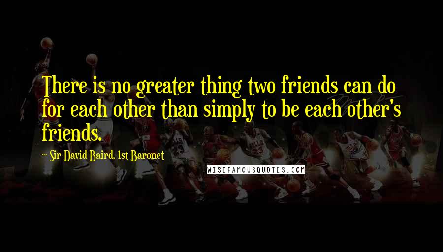 Sir David Baird, 1st Baronet Quotes: There is no greater thing two friends can do for each other than simply to be each other's friends.