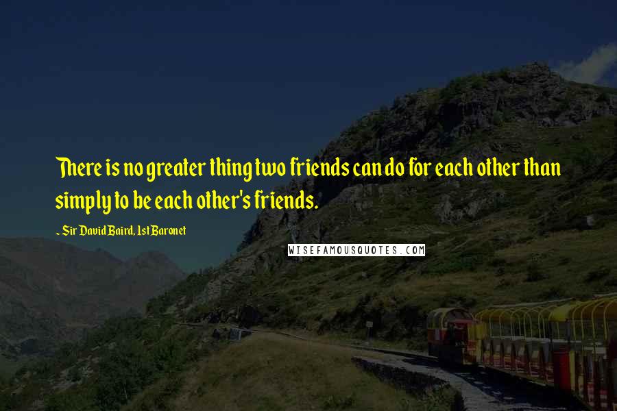 Sir David Baird, 1st Baronet Quotes: There is no greater thing two friends can do for each other than simply to be each other's friends.