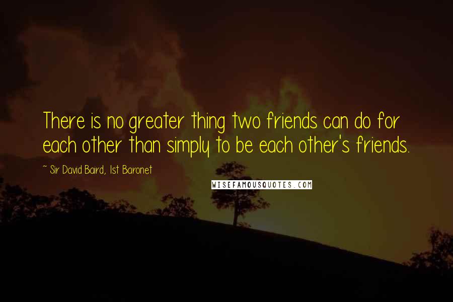 Sir David Baird, 1st Baronet Quotes: There is no greater thing two friends can do for each other than simply to be each other's friends.