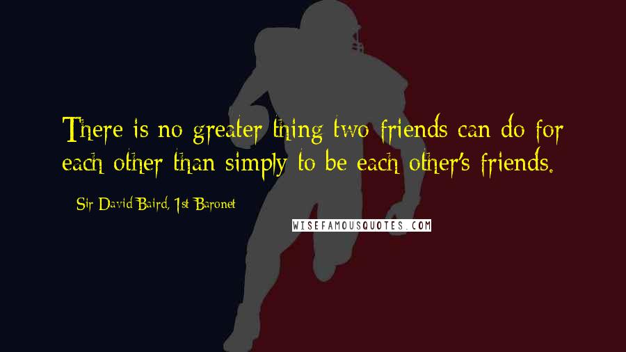 Sir David Baird, 1st Baronet Quotes: There is no greater thing two friends can do for each other than simply to be each other's friends.