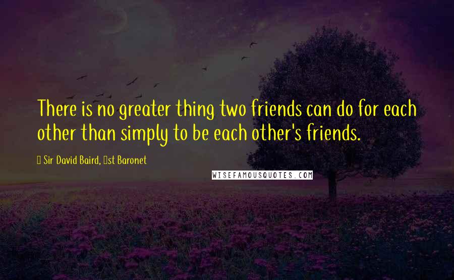 Sir David Baird, 1st Baronet Quotes: There is no greater thing two friends can do for each other than simply to be each other's friends.