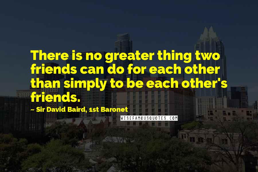 Sir David Baird, 1st Baronet Quotes: There is no greater thing two friends can do for each other than simply to be each other's friends.