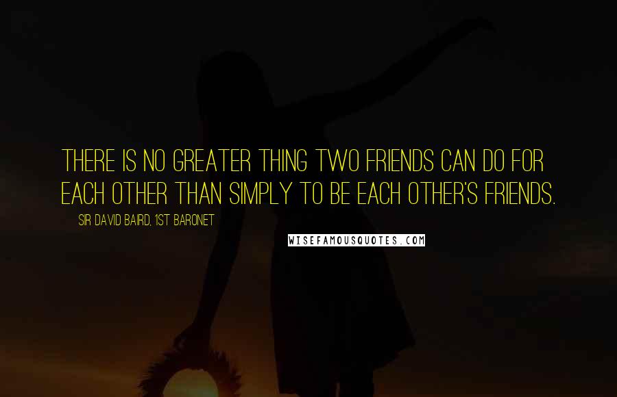 Sir David Baird, 1st Baronet Quotes: There is no greater thing two friends can do for each other than simply to be each other's friends.