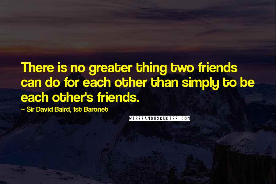 Sir David Baird, 1st Baronet Quotes: There is no greater thing two friends can do for each other than simply to be each other's friends.