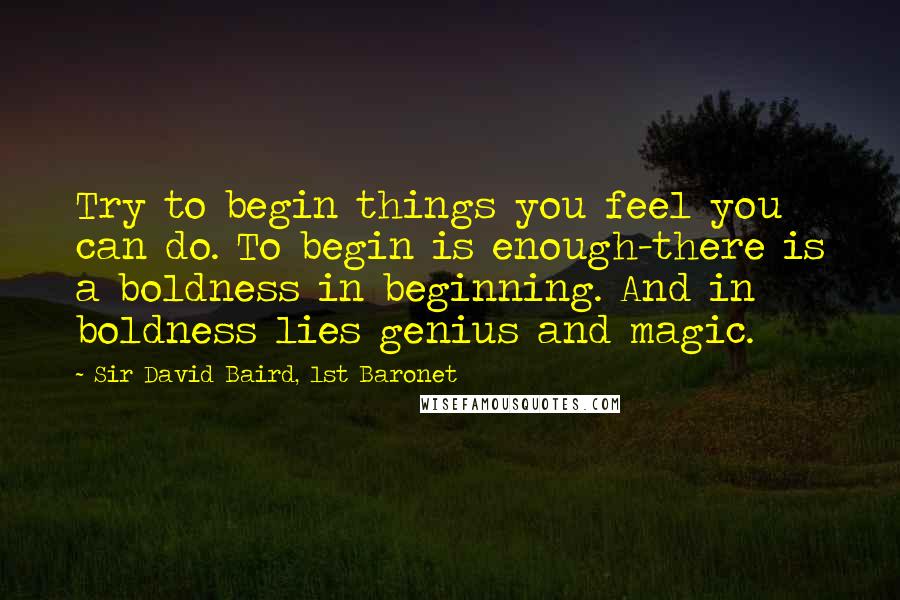 Sir David Baird, 1st Baronet Quotes: Try to begin things you feel you can do. To begin is enough-there is a boldness in beginning. And in boldness lies genius and magic.