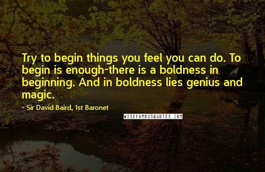 Sir David Baird, 1st Baronet Quotes: Try to begin things you feel you can do. To begin is enough-there is a boldness in beginning. And in boldness lies genius and magic.