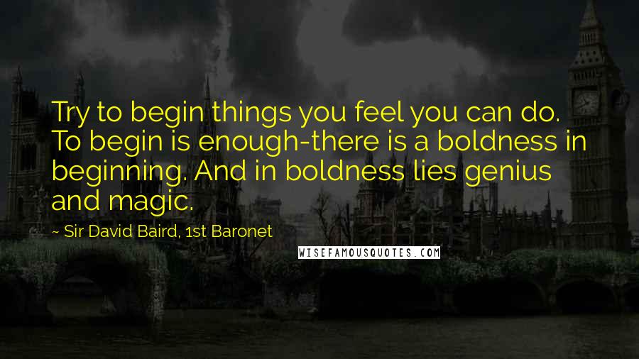 Sir David Baird, 1st Baronet Quotes: Try to begin things you feel you can do. To begin is enough-there is a boldness in beginning. And in boldness lies genius and magic.