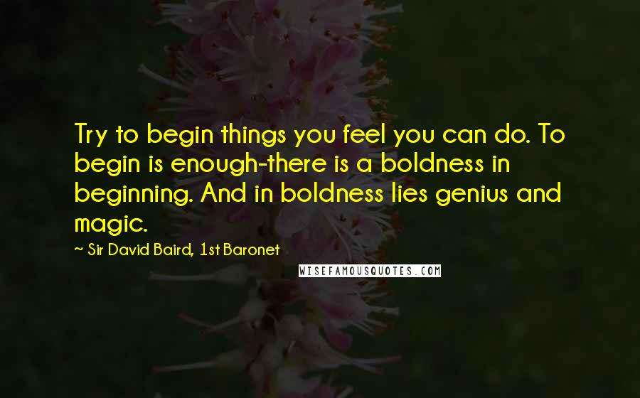 Sir David Baird, 1st Baronet Quotes: Try to begin things you feel you can do. To begin is enough-there is a boldness in beginning. And in boldness lies genius and magic.