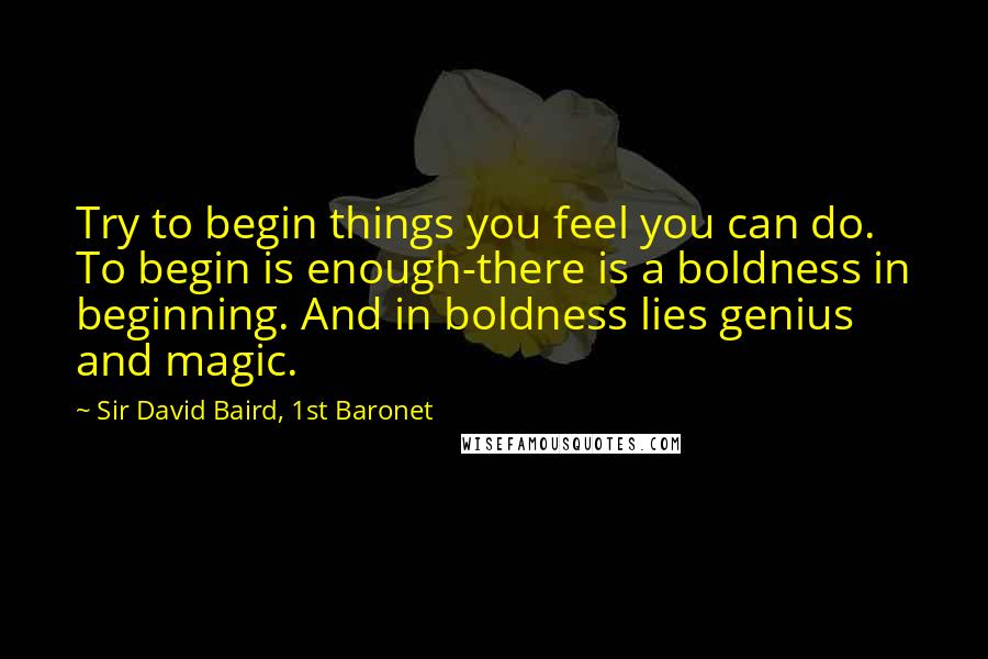 Sir David Baird, 1st Baronet Quotes: Try to begin things you feel you can do. To begin is enough-there is a boldness in beginning. And in boldness lies genius and magic.