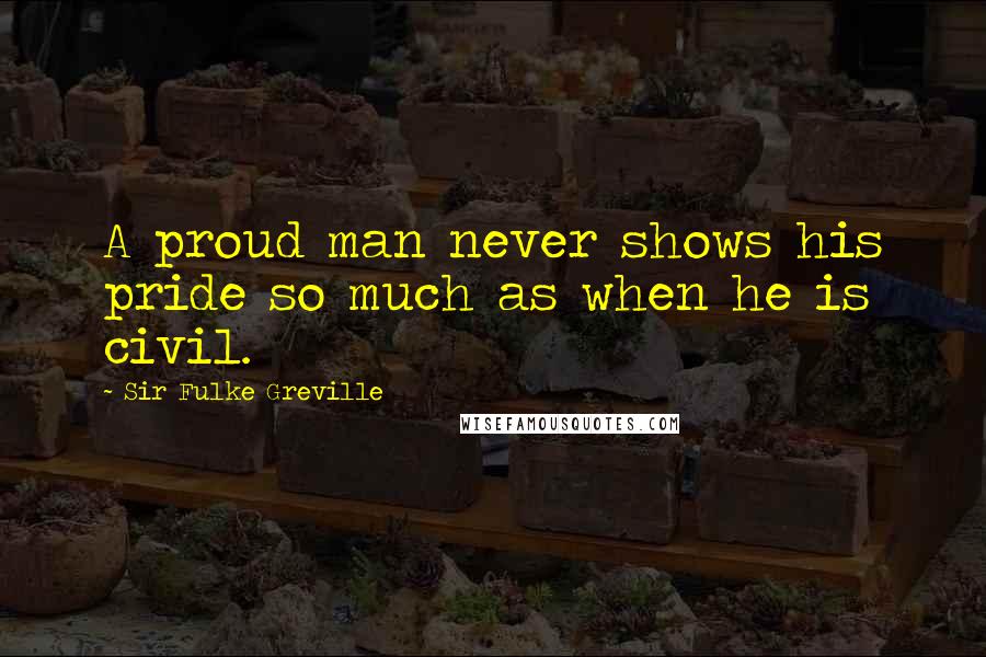 Sir Fulke Greville Quotes: A proud man never shows his pride so much as when he is civil.