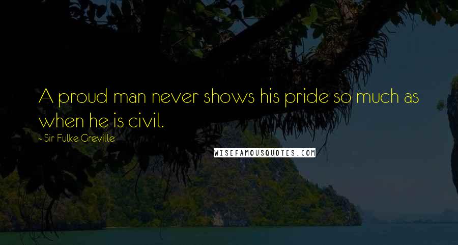 Sir Fulke Greville Quotes: A proud man never shows his pride so much as when he is civil.