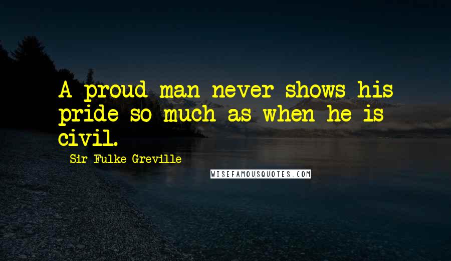 Sir Fulke Greville Quotes: A proud man never shows his pride so much as when he is civil.