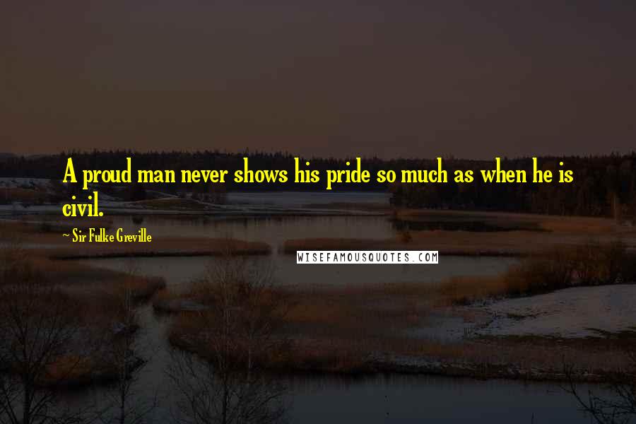 Sir Fulke Greville Quotes: A proud man never shows his pride so much as when he is civil.