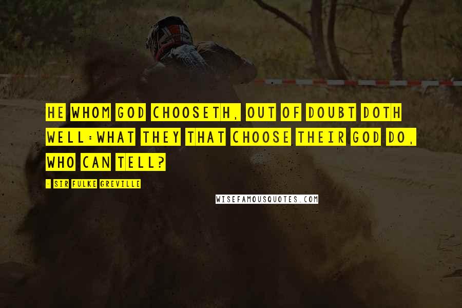 Sir Fulke Greville Quotes: He whom God chooseth, out of doubt doth well:What they that choose their God do, who can tell?
