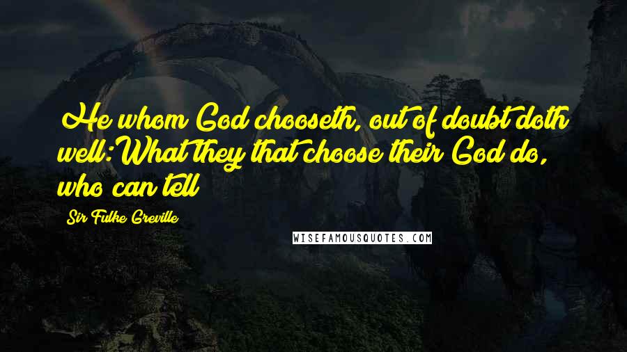 Sir Fulke Greville Quotes: He whom God chooseth, out of doubt doth well:What they that choose their God do, who can tell?