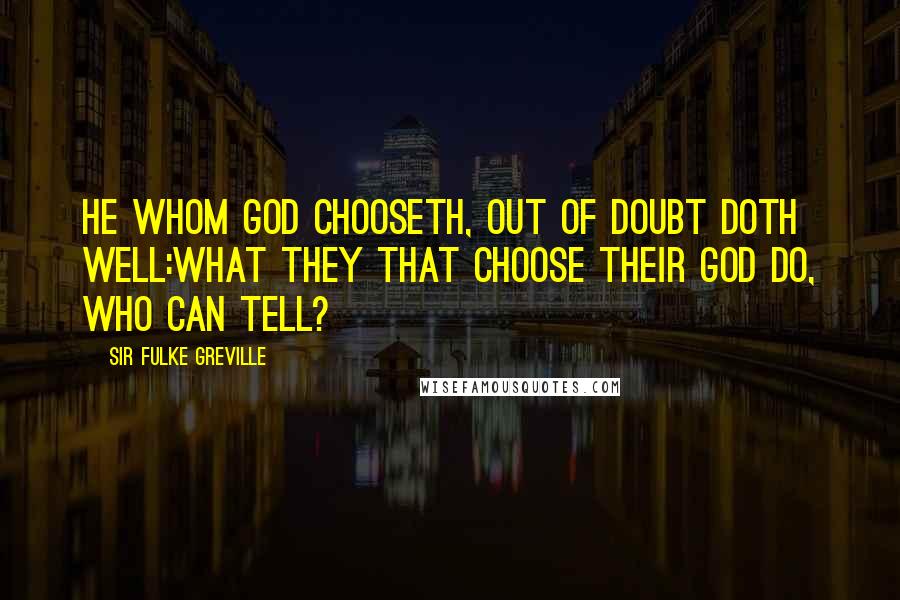 Sir Fulke Greville Quotes: He whom God chooseth, out of doubt doth well:What they that choose their God do, who can tell?