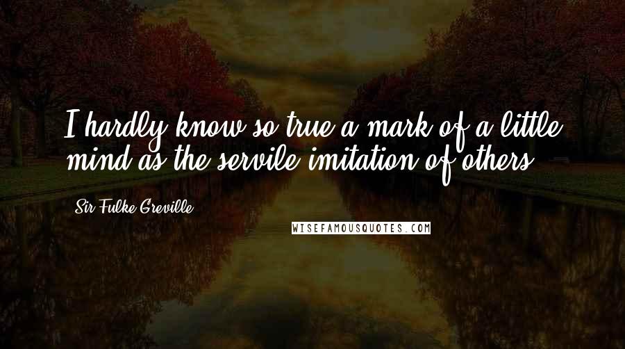 Sir Fulke Greville Quotes: I hardly know so true a mark of a little mind as the servile imitation of others.