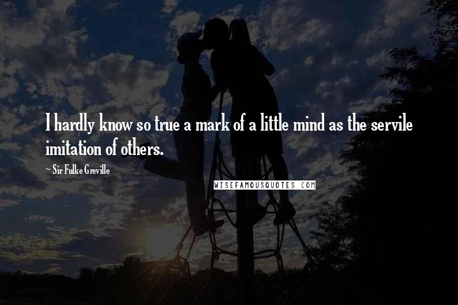 Sir Fulke Greville Quotes: I hardly know so true a mark of a little mind as the servile imitation of others.