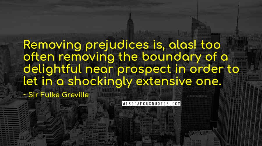 Sir Fulke Greville Quotes: Removing prejudices is, alas! too often removing the boundary of a delightful near prospect in order to let in a shockingly extensive one.