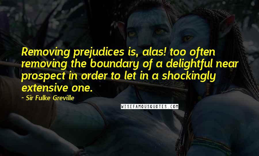 Sir Fulke Greville Quotes: Removing prejudices is, alas! too often removing the boundary of a delightful near prospect in order to let in a shockingly extensive one.