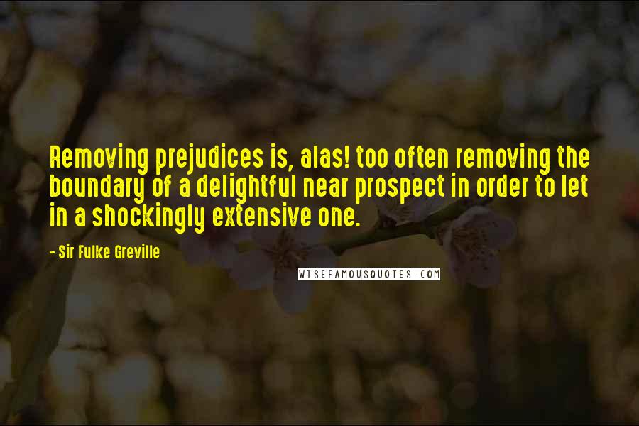 Sir Fulke Greville Quotes: Removing prejudices is, alas! too often removing the boundary of a delightful near prospect in order to let in a shockingly extensive one.