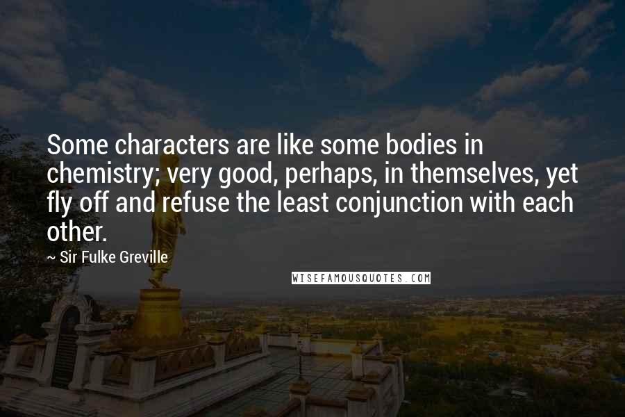 Sir Fulke Greville Quotes: Some characters are like some bodies in chemistry; very good, perhaps, in themselves, yet fly off and refuse the least conjunction with each other.