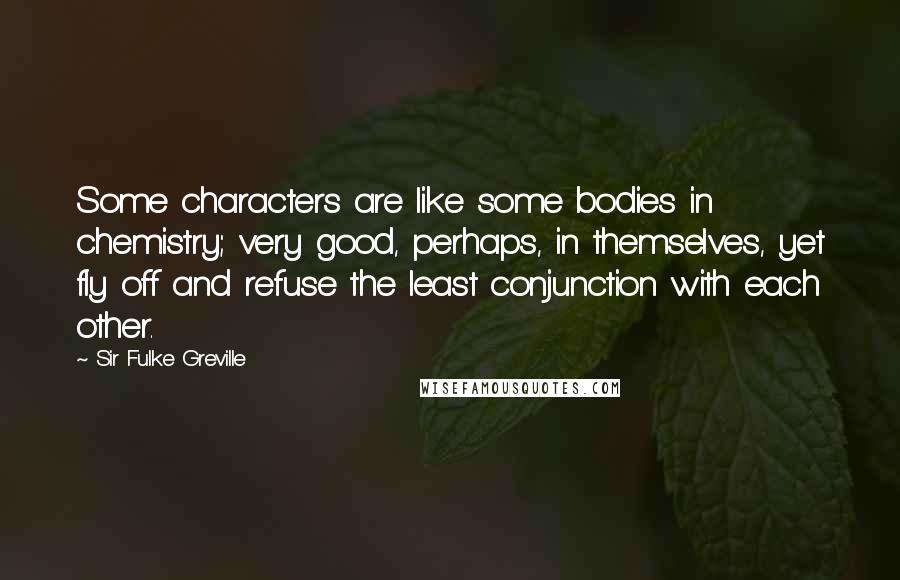 Sir Fulke Greville Quotes: Some characters are like some bodies in chemistry; very good, perhaps, in themselves, yet fly off and refuse the least conjunction with each other.