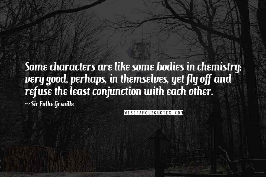 Sir Fulke Greville Quotes: Some characters are like some bodies in chemistry; very good, perhaps, in themselves, yet fly off and refuse the least conjunction with each other.