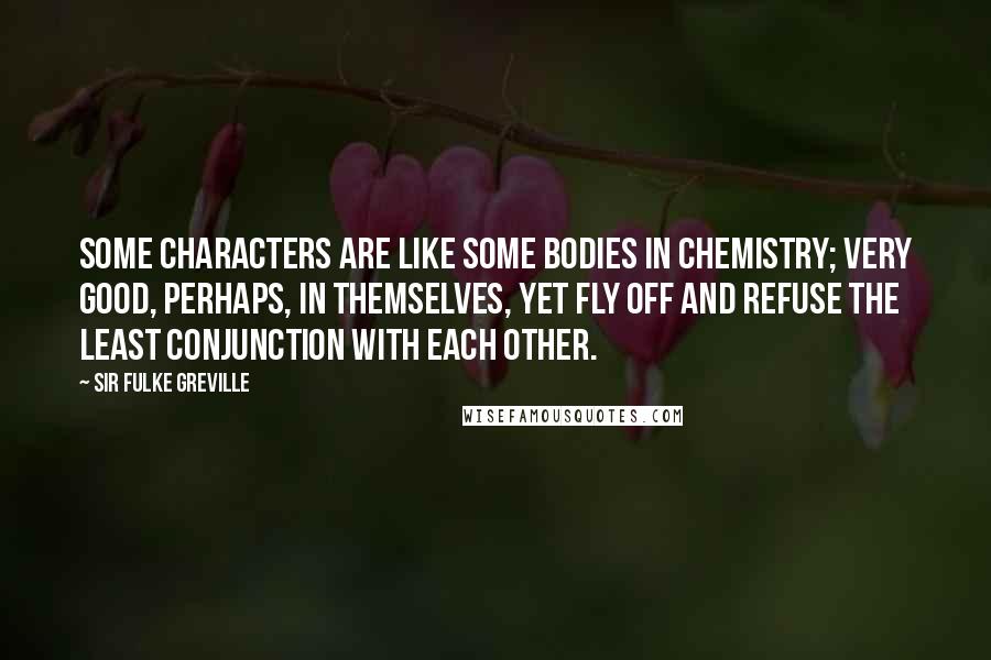 Sir Fulke Greville Quotes: Some characters are like some bodies in chemistry; very good, perhaps, in themselves, yet fly off and refuse the least conjunction with each other.