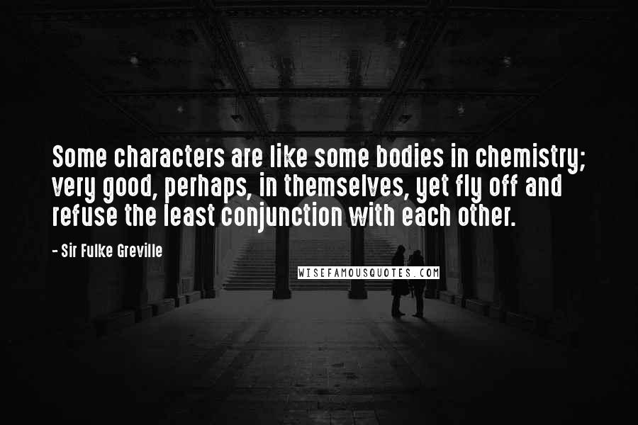 Sir Fulke Greville Quotes: Some characters are like some bodies in chemistry; very good, perhaps, in themselves, yet fly off and refuse the least conjunction with each other.