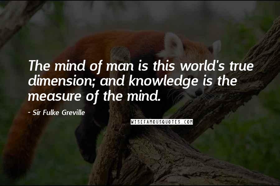 Sir Fulke Greville Quotes: The mind of man is this world's true dimension; and knowledge is the measure of the mind.