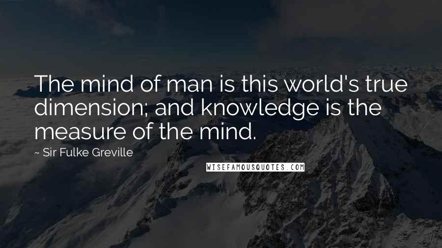 Sir Fulke Greville Quotes: The mind of man is this world's true dimension; and knowledge is the measure of the mind.